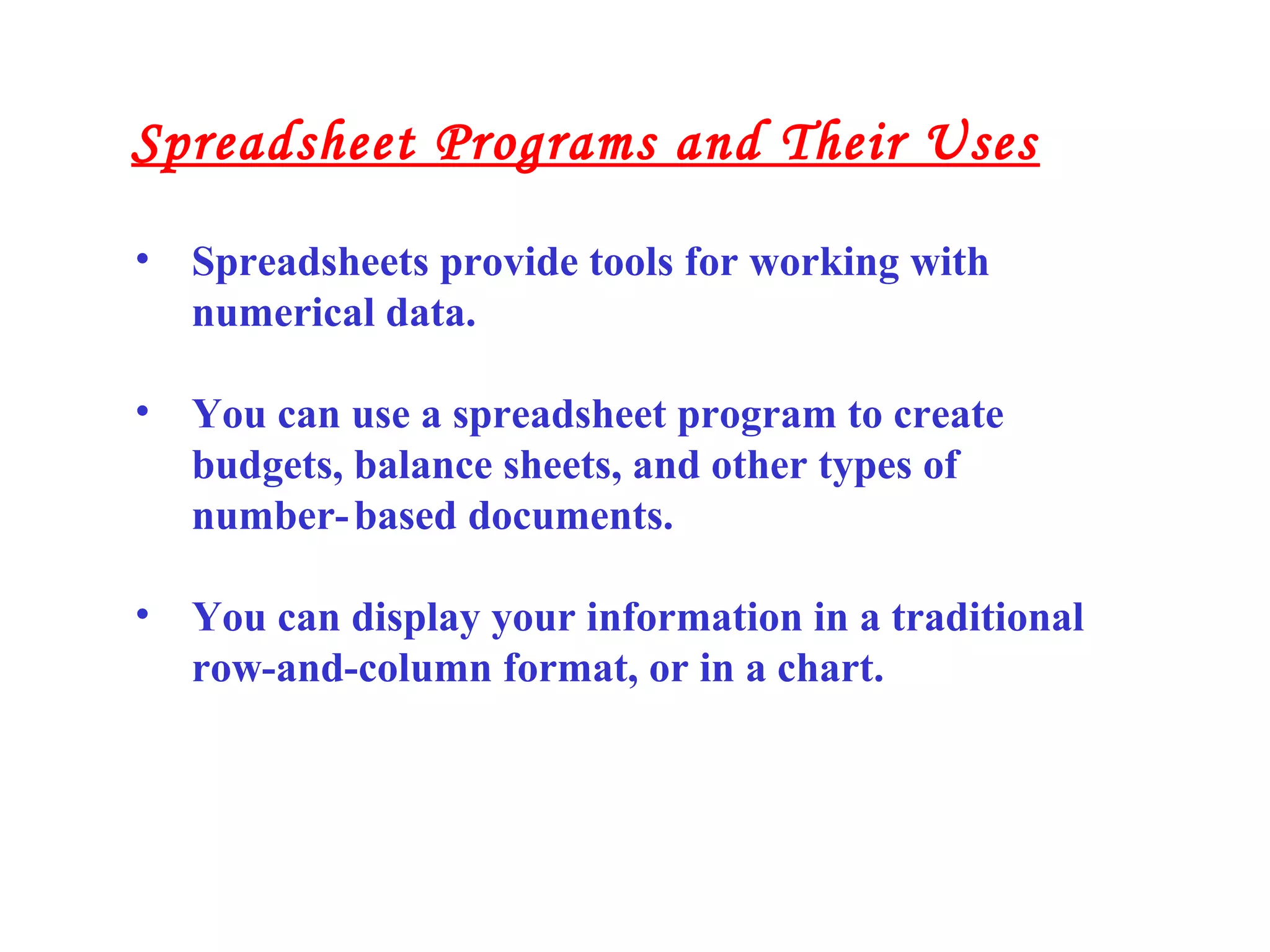 • Spreadsheets provide tools for working with
numerical data.
• You can use a spreadsheet program to create
budgets, balance sheets, and other types of
number-based documents.
• You can display your information in a traditional
row-and-column format, or in a chart.
Spreadsheet Programs and Their Uses
 