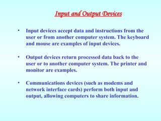 • Input devices accept data and instructions from the
user or from another computer system. The keyboard
and mouse are examples of input devices.
• Output devices return processed data back to the
user or to another computer system. The printer and
monitor are examples.
• Communications devices (such as modems and
network interface cards) perform both input and
output, allowing computers to share information.
Input and Output Devices
 