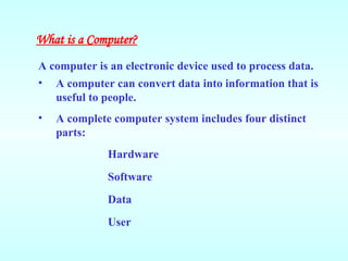 • A computer can convert data into information that is
useful to people.
• A complete computer system includes four distinct
parts:
Hardware
Software
Data
User
What is a Computer?
A computer is an electronic device used to process data.
 