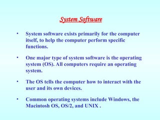 • System software exists primarily for the computer
itself, to help the computer perform specific
functions.
• One major type of system software is the operating
system (OS). All computers require an operating
system.
• The OS tells the computer how to interact with the
user and its own devices.
• Common operating systems include Windows, the
Macintosh OS, OS/2, and UNIX .
System Software
 