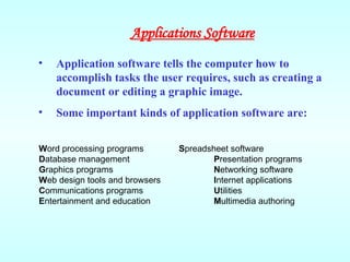 • Application software tells the computer how to
accomplish tasks the user requires, such as creating a
document or editing a graphic image.
• Some important kinds of application software are:
Word processing programs Spreadsheet software
Database management Presentation programs
Graphics programs Networking software
Web design tools and browsers Internet applications
Communications programs Utilities
Entertainment and education Multimedia authoring
Applications Software
 