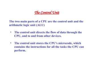The two main parts of a CPU are the control unit and the
arithmetic logic unit (ALU)
• The control unit directs the flow of data through the
CPU, and to and from other devices.
• The control unit stores the CPU's microcode, which
contains the instructions for all the tasks the CPU can
perform.
The Control Unit
 