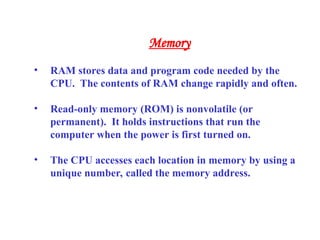 • RAM stores data and program code needed by the
CPU. The contents of RAM change rapidly and often.
• Read-only memory (ROM) is nonvolatile (or
permanent). It holds instructions that run the
computer when the power is first turned on.
• The CPU accesses each location in memory by using a
unique number, called the memory address.
Memory
 