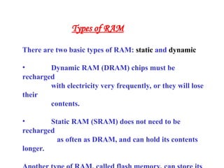 There are two basic types of RAM: static and dynamic
• Dynamic RAM (DRAM) chips must be
recharged
with electricity very frequently, or they will lose
their
contents.
• Static RAM (SRAM) does not need to be
recharged
as often as DRAM, and can hold its contents
longer.
Types of RAM
 