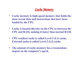 • Cache memory is high-speed memory that holds the
most recent data and instructions that have been
loaded by the CPU.
• Cache is located directly on the CPU or between the
CPU and RAM, making it faster than normal RAM.
• CPU-resident cache is called Level-1 (L1) cache.
External cache is called Level-2 (L2) cache.
• The amount of cache memory has a tremendous
impact on the computer's speed.
Cache Memory
 