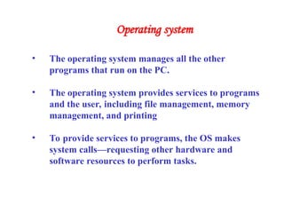 • The operating system manages all the other
programs that run on the PC.
• The operating system provides services to programs
and the user, including file management, memory
management, and printing
• To provide services to programs, the OS makes
system calls—requesting other hardware and
software resources to perform tasks.
Operating system
 