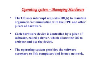 • The OS uses interrupt requests (IRQs) to maintain
organized communication with the CPU and other
pieces of hardware.
• Each hardware device is controlled by a piece of
software, called a driver, which allows the OS to
activate and use the device.
• The operating system provides the software
necessary to link computers and form a network.
Operating system - Managing Hardware
 