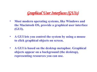 • Most modern operating systems, like Windows and
the Macintosh OS, provide a graphical user interface
(GUI).
• A GUI lets you control the system by using a mouse
to click graphical objects on screen.
• A GUI is based on the desktop metaphor. Graphical
objects appear on a background (the desktop),
representing resources you can use.
Graphical User Interfaces (GUIs)
 
