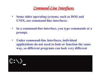 • Some older operating systems, such as DOS and
UNIX, use command-line interfaces.
• In a command-line interface, you type commands at a
prompt.
• Under command-line interfaces, individual
applications do not need to look or function the same
way, so different programs can look very different
.
Command-Line Interfaces
 