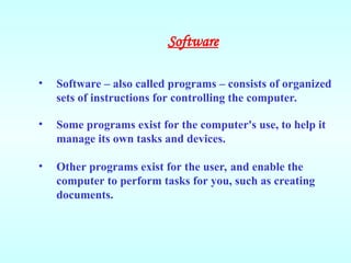 • Software – also called programs – consists of organized
sets of instructions for controlling the computer.
• Some programs exist for the computer's use, to help it
manage its own tasks and devices.
• Other programs exist for the user, and enable the
computer to perform tasks for you, such as creating
documents.
Software
 