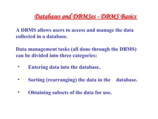• Entering data into the database.
• Sorting (rearranging) the data in the database.
• Obtaining subsets of the data for use.
A DBMS allows users to access and manage the data
collected in a database.
Data management tasks (all done through the DBMS)
can be divided into three categories:
Databases and DBMSes - DBMS Basics
 