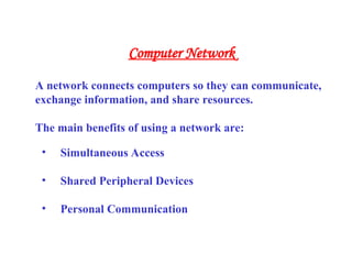 • Simultaneous Access
• Shared Peripheral Devices
• Personal Communication
A network connects computers so they can communicate,
exchange information, and share resources.
The main benefits of using a network are:
Computer Network
 