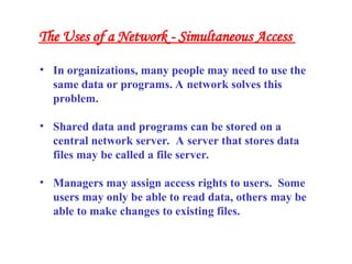 • In organizations, many people may need to use the
same data or programs. A network solves this
problem.
• Shared data and programs can be stored on a
central network server. A server that stores data
files may be called a file server.
• Managers may assign access rights to users. Some
users may only be able to read data, others may be
able to make changes to existing files.
The Uses of a Network - Simultaneous Access
 