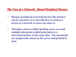 • Because peripheral (external) devices like printers
can be expensive, it is cost-effective to connect a
device to a network so users can share it.
• Through a process called spooling, users can send
multiple documents (called print jobs) to a
networked printer at the same time. The documents
are temporarily stored on the server and printed in
turn.
The Uses of a Network -Shared Peripheral Devices
 
