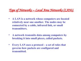• A LAN is a network whose computers are located
relatively near one another. The nodes may be
connected by a cable, infrared link, or small
transmitters.
• A network transmits data among computers by
breaking it into small pieces, called packets.
• Every LAN uses a protocol – a set of rules that
governs how packets are configured and
transmitted.
Type of Networks – Local Area Networks (LANs)
 