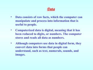 • Data consists of raw facts, which the computer can
manipulate and process into information that is
useful to people.
• Computerized data is digital, meaning that it has
been reduced to digits, or numbers. The computer
stores and reads all data as numbers.
• Although computers use data in digital form, they
convert data into forms that people can
understand, such as text, numerals, sounds, and
images.
Data
 