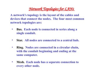 • Bus. Each node is connected in series along a
single conduit.
• Star. All nodes are connected to a central hub.
• Ring. Nodes are connected in a circular chain,
with the conduit beginning and ending at the
same computer.
• Mesh. Each node has a separate connection to
every other node.
A network's topology is the layout of the cables and
devices that connect the nodes. The four most common
network topologies are:
Network Topologies for LANs
 
