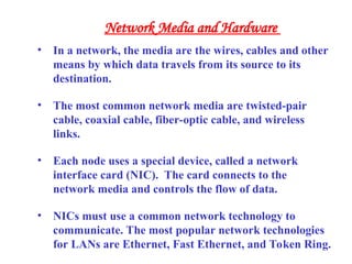 • In a network, the media are the wires, cables and other
means by which data travels from its source to its
destination.
• The most common network media are twisted-pair
cable, coaxial cable, fiber-optic cable, and wireless
links.
• Each node uses a special device, called a network
interface card (NIC). The card connects to the
network media and controls the flow of data.
• NICs must use a common network technology to
communicate. The most popular network technologies
for LANs are Ethernet, Fast Ethernet, and Token Ring.
Network Media and Hardware
 