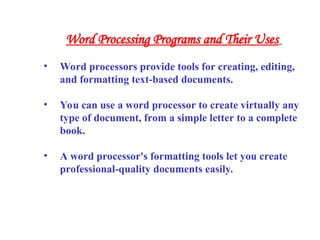 • Word processors provide tools for creating, editing,
and formatting text-based documents.
• You can use a word processor to create virtually any
type of document, from a simple letter to a complete
book.
• A word processor's formatting tools let you create
professional-quality documents easily.
Word Processing Programs and Their Uses
 