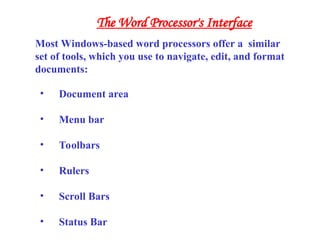 • Document area
• Menu bar
• Toolbars
• Rulers
• Scroll Bars
• Status Bar
Most Windows-based word processors offer a similar
set of tools, which you use to navigate, edit, and format
documents:
The Word Processor's Interface
 