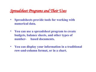 • Spreadsheets provide tools for working with
numerical data.
• You can use a spreadsheet program to create
budgets, balance sheets, and other types of
number- based documents.
• You can display your information in a traditional
row-and-column format, or in a chart.
Spreadsheet Programs and Their Uses
 