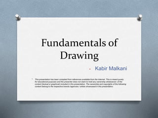 Fundamentals of
Drawing
- Kabir Malkani
* This presentation has been compiled from references available from the Internet. This is meant purely
for educational purposes and the presenter does not claim to hold any ownership whatsoever; of the
content (textual or graphical) included in this presentation. The ownership and copyrights of the following
content belong to the respective brands /agencies / artists showcased in this presentation.
 
