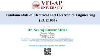 Fundamentals of Electrical and Electronics Engineering
(ECE1002)
Presented By:
Dr. Neeraj Kumar Misra
Associate Professor
Department of SENSE,
VIT-AP University
Google Scholar: https://scholar.google.co.in/citations?user=_V5Af5kAAAAJ&hl=en
Research Gate profile: https://www.researchgate.net/profile/Neeraj_Kumar_Misra
ORCHID ID: https://orcid.org/0000-0002-7907-0276
 