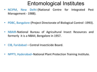 • NCIPM, New Delhi-(National Centre for Integrated Pest
Management - 1988).
• PDBC, Bangalore-(Project Directorate of Biological Control -1993).
• NBAIR-National Bureau of Agricultural Insect Resources and
formerly it is a NBAII, Bengalore in 1957.
• CIB, Faridabad – Central Insecticide Board.
• NPPTI, Hyderabad–National Plant Protection Training Institute.
Entomological Institutes
 