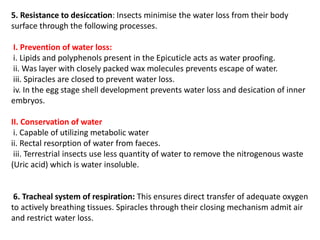 5. Resistance to desiccation: Insects minimise the water loss from their body
surface through the following processes.
I. Prevention of water loss:
i. Lipids and polyphenols present in the Epicuticle acts as water proofing.
ii. Was layer with closely packed wax molecules prevents escape of water.
iii. Spiracles are closed to prevent water loss.
iv. In the egg stage shell development prevents water loss and desication of inner
embryos.
II. Conservation of water
i. Capable of utilizing metabolic water
ii. Rectal resorption of water from faeces.
iii. Terrestrial insects use less quantity of water to remove the nitrogenous waste
(Uric acid) which is water insoluble.
6. Tracheal system of respiration: This ensures direct transfer of adequate oxygen
to actively breathing tissues. Spiracles through their closing mechanism admit air
and restrict water loss.
 
