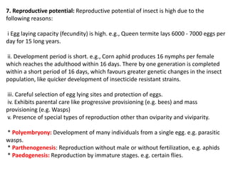 7. Reproductive potential: Reproductive potential of insect is high due to the
following reasons:
i Egg laying capacity (fecundity) is high. e.g., Queen termite lays 6000 - 7000 eggs per
day for 15 long years.
ii. Development period is short. e.g., Corn aphid produces 16 nymphs per female
which reaches the adulthood within 16 days. There by one generation is completed
within a short period of 16 days, which favours greater genetic changes in the insect
population, like quicker development of insecticide resistant strains.
iii. Careful selection of egg lying sites and protection of eggs.
iv. Exhibits parental care like progressive provisioning (e.g. bees) and mass
provisioning (e.g. Wasps)
v. Presence of special types of reproduction other than oviparity and viviparity.
* Polyembryony: Development of many individuals from a single egg. e.g. parasitic
wasps.
* Parthenogenesis: Reproduction without male or without fertilization, e.g. aphids
* Paedogenesis: Reproduction by immature stages. e.g. certain flies.
 