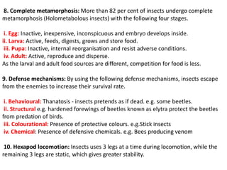8. Complete metamorphosis: More than 82 per cent of insects undergo complete
metamorphosis (Holometabolous insects) with the following four stages.
i. Egg: Inactive, inexpensive, inconspicuous and embryo develops inside.
ii. Larva: Active, feeds, digests, grows and store food.
iii. Pupa: Inactive, internal reorganisation and resist adverse conditions.
iv. Adult: Active, reproduce and disperse.
As the larval and adult food sources are different, competition for food is less.
9. Defense mechanisms: By using the following defense mechanisms, insects escape
from the enemies to increase their survival rate.
i. Behavioural: Thanatosis - insects pretends as if dead. e.g. some beetles.
ii. Structural e.g. hardened forewings of beetles known as elytra protect the beetles
from predation of birds.
iii. Colourational: Presence of protective colours. e.g.Stick insects
iv. Chemical: Presence of defensive chemicals. e.g. Bees producing venom
10. Hexapod locomotion: Insects uses 3 legs at a time during locomotion, while the
remaining 3 legs are static, which gives greater stability.
 