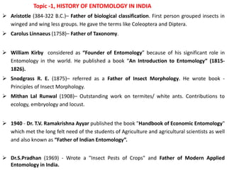 Topic -1, HISTORY OF ENTOMOLOGY IN INDIA
 Aristotle (384-322 B.C.)– Father of biological classification. First person grouped insects in
winged and wing less groups. He gave the terms like Coleoptera and Diptera.
 Carolus Linnaeus (1758)– Father of Taxonomy.
 William Kirby considered as “Founder of Entomology” because of his significant role in
Entomology in the world. He published a book “An Introduction to Entomology” (1815-
1826).
 Snodgrass R. E. (1875)– referred as a Father of Insect Morphology. He wrote book -
Principles of Insect Morphology.
 Mithan Lal Runwal (1908)– Outstanding work on termites/ white ants. Contributions to
ecology, embryology and locust.
 1940 - Dr. T.V. Ramakrishna Ayyar published the book "Handbook of Economic Entomology"
which met the long felt need of the students of Agriculture and agricultural scientists as well
and also known as “Father of Indian Entomology”.
 Dr.S.Pradhan (1969) - Wrote a "Insect Pests of Crops" and Father of Modern Applied
Entomology in India.
 