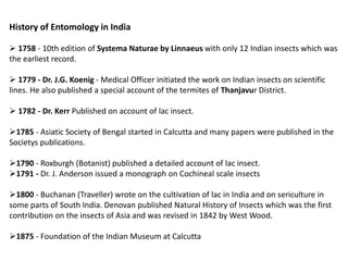 History of Entomology in India
 1758 - 10th edition of Systema Naturae by Linnaeus with only 12 Indian insects which was
the earliest record.
 1779 - Dr. J.G. Koenig - Medical Officer initiated the work on Indian insects on scientific
lines. He also published a special account of the termites of Thanjavur District.
 1782 - Dr. Kerr Published on account of lac insect.
1785 - Asiatic Society of Bengal started in Calcutta and many papers were published in the
Societys publications.
1790 - Roxburgh (Botanist) published a detailed account of lac insect.
1791 - Dr. J. Anderson issued a monograph on Cochineal scale insects
1800 - Buchanan (Traveller) wrote on the cultivation of lac in India and on sericulture in
some parts of South India. Denovan published Natural History of Insects which was the first
contribution on the insects of Asia and was revised in 1842 by West Wood.
1875 - Foundation of the Indian Museum at Calcutta
 