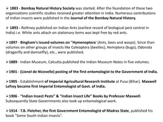  1883 - Bombay Natural History Society was started. After the foundation of these two
organisations scientific studies received greater attention in India. Numerous contributions
of Indian insects were published in the Journal of the Bombay Natural History.
 1893 - Rothney published on Indian Ants (earliest record of biological pest control in
India) i.e. White ants attach on stationary items was kept free by red ants.
1897 - Bingham's issued volumes on "Hymenoptera' (Ants, bees and wasps). Since than
volumes on other groups of insects like Coleoptera (beetles), Hemiptera (bugs), Odonata
(dragenfly and damselfly), etc., were published.
1889 - Indian Museum, Calcutta published the Indian Museum Notes in five volumes.
1901 - (Lionel de Nicevelle) posting of the first entomologist to the Government of India.
1905 - Establishment of Imperial Agricultural Research Institute at Pusa (Bihar). Maxwell
Lefroy became first Imperial Entomologist of Govt. of India.
1906 - “Indian Insect Pests” & “Indian Insect Life” Books by Professor Maxwell.
Subsequently State Governments also took up entomological work.
1914 - T.B. Fletcher, the first Government Entomologist of Madras State, published his
book "Some South Indian Insects".
 