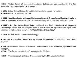 1916 –”Indian Forest of Economic Importance: Coleoptera; was published by the first
Imperial Forest Entomologist E.P. Stebbing”.
 1921 - Indian Central Cotton Committee to investigate on pests of cotton.
 1925 - Indian Lac Research Institute.
 1934- Hem Singh Pruthi as Imperial Entomologist, start ‘Entomological Society of India’ in
1938. Afzal Hussain was the first president of the society and VC were HS Pruthi and Ayyar.
 1940 - Dr. T.V. Ramakrishna Ayyar published the book "Handbook of Economic
Entomology" which met the long felt need of the students of Agriculture and agricultural
scientists as well and also known as “Father of Indian Entomology”.
 1968 - Dr. M.S. Mani's "General Entomology"
1969 - Dr. H.s. Pruthi's "Textbook of Agricultural Entomology". Dr. Pradhan's "Insect Pests
of Crops“
1946 - Government of India started the "Directorate of plant protection, quarentine and
storage.".
1960 - "The Desert Locust in India" monograph by Y.R. Rao.
1969 - "The monograph on Indian Thysanoptera" by Dr. T.N. Ananthakrishnan
 