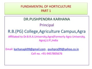 DR.PUSHPENDRA KARHANA
Principal
R.B.(PG) College,Agriculture Campus,Agra
Affiliated to Dr.B.R.A.University,Agra(Formerly Agra University,
Agra),U.P.,India
Email: karhanapk99@gmail.com , pushpraj99@yahoo.co.in
Cell no. +91-9457805676
FUNDAMENTAL OF HORTICULTURE
PART 1
 