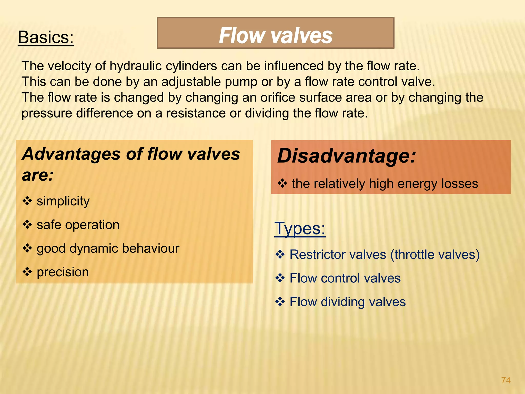 Flow valvesBasics:
The velocity of hydraulic cylinders can be influenced by the flow rate.
This can be done by an adjustable pump or by a flow rate control valve.
The flow rate is changed by changing an orifice surface area or by changing the
pressure difference on a resistance or dividing the flow rate.
Advantages of flow valves
are:
 simplicity
 safe operation
 good dynamic behaviour
 precision
Disadvantage:
 the relatively high energy losses
Types:
 Restrictor valves (throttle valves)
 Flow control valves
 Flow dividing valves
74
 