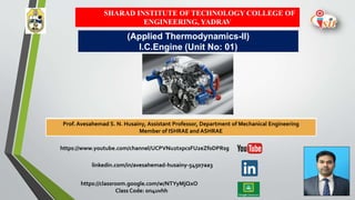 SHARAD INSTITUTE OF TECHNOLOGY COLLEGE OF
ENGINEERING, YADRAV
Prof. Avesahemad S. N. Husainy Assistant Professor, Department of Mechanical Engineering
Member of ISHRAE and ASHRAE
(Applied Thermodynamics-II)
I.C.Engine (Unit No: 01)
https://www.youtube.com/channel/UCPVNu2txpcsFU2eZf0DPRsg
linkedin.com/in/avesahemad-husainy-54507aa3
https://classroom.google.com/w/NTYyMjQxO
Class Code: on4uvhh
Prof. Avesahemad S. N. Husainy, Assistant Professor, Department of Mechanical Engineering
Member of ISHRAE and ASHRAE
 