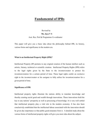 1
Fundamental of IPRs
Revised by
Ms. Jaya V S
Asst. Res. Prof & Programme Co-ordinator
This paper will give you a basic idea about the philosophy behind IPR, its history,
various forms and significance in the modern era.
What is an Intellectual Property Right (IPR)?
Intellectual Property (IP) pertains to any original creation of the human intellect such as
artistic, literary, technical or scientific creation. Intellectual Property Rights (IPR) refers
to the legal rights given by the State to the inventor/creator to protect his
invention/creation for a certain period of time. These legal rights confer an exclusive
right to the inventor/creator or his assignee to fully utilize his invention/creation for a
given period of time.
Significance of IPR
Intellectual property rights illustrate the nations ability to translate knowledge and
thereby creating social good and wealth through innovations. These innovations hold the
key to any nations’ prosperity as well as processing of knowledge. It is very well settled
that intellectual property play a vital role in the modern economy. It has also been
conclusively established that the intellectual labour associated with the innovation should
be given due importance so that public good emanates from it. A detailed study about the
various forms of intellectual property rights will give you more idea about the subject.
 
