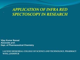 1
APPLICATION OF INFRA RED
SPECTOSCOPY IN RESEARCH
Vijay Kumar Bansal
Associate prof.
Dept. of Pharmaceutical Chemistry
LACHOO MEMORIAL COLLEGE OF SCIENCE AND TECHNOLOGY, PHARMACY
WING, JODHPUR
 