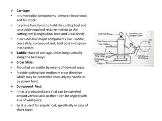  Carriage:
• It is moveable components between head stock
and tail stock.
• Its prime function is to hold the cutting tool and
to provide required relative motion to the
cutting tool (Longitudinal feed and Cross feed).
• It includes five major components like –saddle,
cross slide, compound rest, tool post and apron
mechanism.
 Saddle: Base of carriage, slides longitudinally
along the bed ways.
 Cross Slide:
• Mounted on saddle by means of dovetail ways.
• Provide cutting tool motion in cross direction
which may be controlled manually by handle or
by power feed.
 Compound Rest:
• It has a graduated base that can be swiveled
around vertical axis so that it can be angled with
axis of workpiece.
• So it is used for angular cut, specifically in case of
short taper.
 