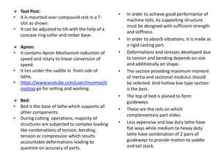 • In order to achieve good performance of
machine tolls, its supporting structure
must be designed with sufficient strength
and stiffness.
• In order to absorb vibrations, it is made as
a rigid casting part.
• Deformations and stresses developed due
to torsion and bending depends on size
and additionally on shape.
• The section providing maximum moment
of inertia and sectional modulus should
be selected. And hollow box type section
is the best.
• The top of bed is planed to form
guideways.
• These are the rails on which
complementary part slides.
• Less expensive and low duty lathe have
flat ways while medium to heavy duty
lathe have combination of 2 pairs of
guideways to provide motion to saddle
and tail stock.
 Tool Post:
• It is mounted over compound rest in a T-
slot as shown.
• It can be adjusted to tilt with the help of a
concave ring collar and rocker base.
 Apron:
• It contains Apron Mechanism reduction of
speed and rotary to linear conversion of
speed.
• It lies under the saddle in front side of
lathe.
• https://www.youtube.com/user/munmachi
neshop go for setting and working.
 Bed:
• Bed is the base of lathe which supports all
other components.
• During cutting operations, majority of
structures are subjected to complex loading
like-combinations of torsion, bending,
tension or compression which results
accountable deformations leading to
question on accuracy of parts.
 
