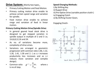 Speed Changing Methods:
i) By Shifting Key
ii) Ruppet Drive
iii) Pre-Optive Drive (variable position clutch )
iv) Engaging Clutch
v) By Shifting Cluster Gears.
Engaging Clutch-
Drive System: Mainly two types_
• Primary Cutting Motion and Feed Motion.
• Primary cutting motion drive enable to
achieve certain speed range and variation
for spindle.
• Feed motion drive enable to achieve
range and variation of feed in linear
motion.
Primary Cutting Motion Drive/Spindle Drive:
• In general geared head stock drive is
designed to get stepped variation in
spindle output in multiple of 2 and 3 i.e;
3,4,6,8,12,16 and 24.
• As no. of variations become more,
complexity of drive arises.
• Variations are arranged in geometric
progression with common ratio 1.06, 1.12,
1.26, 1.41, 1.58 and 2. ( as c.r increases
productivity loss increases and as c.r
reduces more variation and complex
design).
• Common ratio where z
is no of step. min
max
1
N
N
z



 
