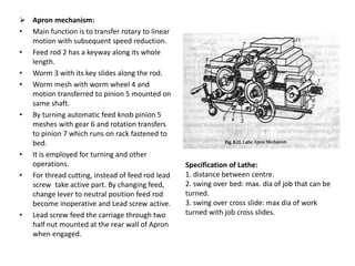 Specification of Lathe:
1. distance between centre.
2. swing over bed: max. dia of job that can be
turned.
3. swing over cross slide: max dia of work
turned with job cross slides.
 Apron mechanism:
• Main function is to transfer rotary to linear
motion with subsequent speed reduction.
• Feed rod 2 has a keyway along its whole
length.
• Worm 3 with its key slides along the rod.
• Worm mesh with worm wheel 4 and
motion transferred to pinion 5 mounted on
same shaft.
• By turning automatic feed knob pinion 5
meshes with gear 6 and rotation transfers
to pinion 7 which runs on rack fastened to
bed.
• It is employed for turning and other
operations.
• For thread cutting, instead of feed rod lead
screw take active part. By changing feed,
change lever to neutral position feed rod
become inoperative and Lead screw active.
• Lead screw feed the carriage through two
half nut mounted at the rear wall of Apron
when engaged.
 