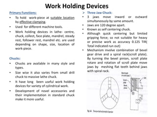 Work Holding Devices
Primary Functions:
• To hold work-piece at suitable location
by effective clamping.
• Used for different machine tools.
• Work holding devices in lathe- centre,
chuck, collect, face plate, mandrel, steady
rest, follower rest, mandrel etc. are used
depending on shape, size, location of
work-piece.
Chucks:
• Chucks are available in many style and
types.
• Size wise it also varies from small drill
chuck to massive lathe chuck.
• It have long been useful work holding
devices for variety of cylindrical work.
• Development of novel accessories and
their implementation in standard chuck
make it more useful.
 Three Jaw Chuck:
• 3 jaws move inward or outward
simultaneously by same amount.
• Jaws are 120 degree apart.
• Known as self centering chuck.
• Although quick centering but limited
gripping force; so not suitable for heavy
or precise work as accuracy 0.125 TIR(
Total indicated run out)
• Mechanism involve combination of bevel
gear drive and a spiral rack(scroll plate).
By turning the bevel pinion, scroll plate
rotare and rotation of scroll plate move
jaws by meshing flat teeth behind jaws
with spiral rack.
 
