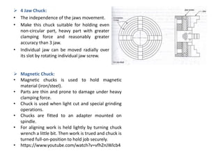  4 Jaw Chuck:
• The independence of the jaws movement.
• Make this chuck suitable for holding even
non-circular part, heavy part with greater
clamping force and reasonably greater
accuracy than 3 jaw.
• Individual jaw can be moved radially over
its slot by rotating individual jaw screw.
 Magnetic Chuck:
• Magnetic chucks is used to hold magnetic
material (iron/steel).
• Parts are thin and prone to damage under heavy
clamping force.
• Chuck is used when light cut and special grinding
operations.
• Chucks are fitted to an adapter mounted on
spindle.
• For aligning work is held lightly by turning chuck
wrench a little bit. Then work is trued and chuck is
turned full-on-position to hold job securely.
• https://www.youtube.com/watch?v=vfhZnJWlcb4
 