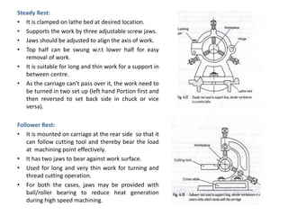 Steady Rest:
• It is clamped on lathe bed at desired location.
• Supports the work by three adjustable screw jaws.
• Jaws should be adjusted to align the axis of work.
• Top half can be swung w.r.t lower half for easy
removal of work.
• It is suitable for long and thin work for a support in
between centre.
• As the carriage can’t pass over it, the work need to
be turned in two set up (left hand Portion first and
then reversed to set back side in chuck or vice
versa).
Follower Rest:
• It is mounted on carriage at the rear side so that it
can follow cutting tool and thereby bear the load
at machining point effectively.
• It has two jaws to bear against work surface.
• Used for long and very thin work for turning and
thread cutting operation.
• For both the cases, jaws may be provided with
ball/roller bearing to reduce heat generation
during high speed machining.
 