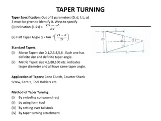 TAPER TURNING
Taper Specification: Out of 5 parameters (D, d, l, L, α)
3 must be given to identify it. Ways to specify
(i) Inclination-(1:2x) =
(ii) Half Taper Angle α =
Standard Tapers:
(i) Morse Taper: size 0,1,2,3,4,5,6 . Each one has
definite size and definite taper angle.
(ii) Metric Taper: size 4,6,80,100 etc. indicates
larger diameter and all have same taper angle.
Application of Tapers: Cone Clutch, Counter Shank
Screw, Centre, Tool Holders etc.
Method of Taper Turning:
(i) By swiveling compound rest
(ii) by using form tool
(iii) By setting over tailstock
(iv) By taper turning attachment
l
d
D
2






 

l
d
D
2
tan 1
 