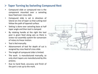  Taper Turning by Swiveling Compound Rest
• Compound slide or compound rest is the
component mounted over a swiveling
base fixed over cross slide.
• Compound slide is set in direction of
lateral arc line of taper so that cutting tool
follow the path of tapered surface.
• Setting is done over swiveling base at half
taper angle and then tool is clamped.
• By rotating handle at the right the tool
post is given feed along axis as there is
screw nut assembly system for conversion
of rotary to linear motion.
• Tool is fed manually.
• Advancement of tool for depth of cut is
assigned by cross feed of cross slide.
• The length of compound slide is limited.
• The work is manufactured manually, so
only short tapers are manufactured by this
process.
• Due to hand feed, accuracy and finish of
the part is not up to the mark.
 