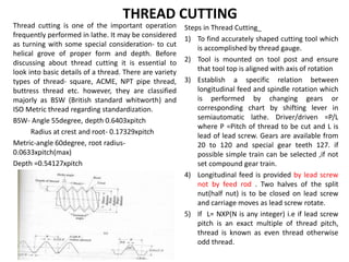 THREAD CUTTING
Thread cutting is one of the important operation
frequently performed in lathe. It may be considered
as turning with some special consideration- to cut
helical grove of proper form and depth. Before
discussing about thread cutting it is essential to
look into basic details of a thread. There are variety
types of thread- square, ACME, NPT pipe thread,
buttress thread etc. however, they are classified
majorly as BSW (British standard whitworth) and
ISO Metric thread regarding standardization.
BSW- Angle 55degree, depth 0.6403xpitch
Radius at crest and root- 0.17329xpitch
Metric-angle 60degree, root radius-
0.0633xpitch(max)
Depth =0.54127xpitch
Steps in Thread Cutting_
1) To find accurately shaped cutting tool which
is accomplished by thread gauge.
2) Tool is mounted on tool post and ensure
that tool top is aligned with axis of rotation
3) Establish a specific relation between
longitudinal feed and spindle rotation which
is performed by changing gears or
corresponding chart by shifting lever in
semiautomatic lathe. Driver/driven =P/L
where P =Pitch of thread to be cut and L is
lead of lead screw. Gears are available from
20 to 120 and special gear teeth 127. if
possible simple train can be selected ,if not
set compound gear train.
4) Longitudinal feed is provided by lead screw
not by feed rod . Two halves of the split
nut(half nut) is to be closed on lead screw
and carriage moves as lead screw rotate.
5) If L= NXP(N is any integer) i.e if lead screw
pitch is an exact multiple of thread pitch,
thread is known as even thread otherwise
odd thread.
 